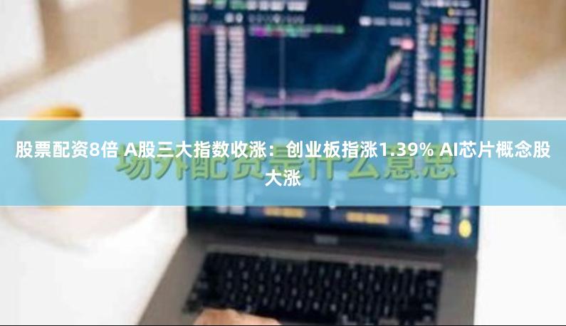 股票配资8倍 A股三大指数收涨：创业板指涨1.39% AI芯片概念股大涨