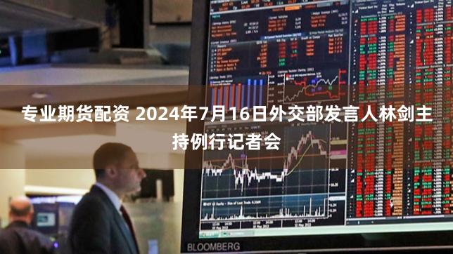 专业期货配资 2024年7月16日外交部发言人林剑主持例行记者会