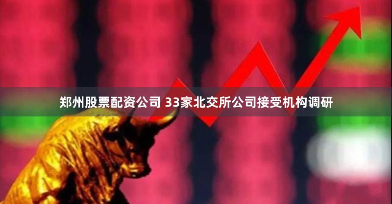 郑州股票配资公司 33家北交所公司接受机构调研