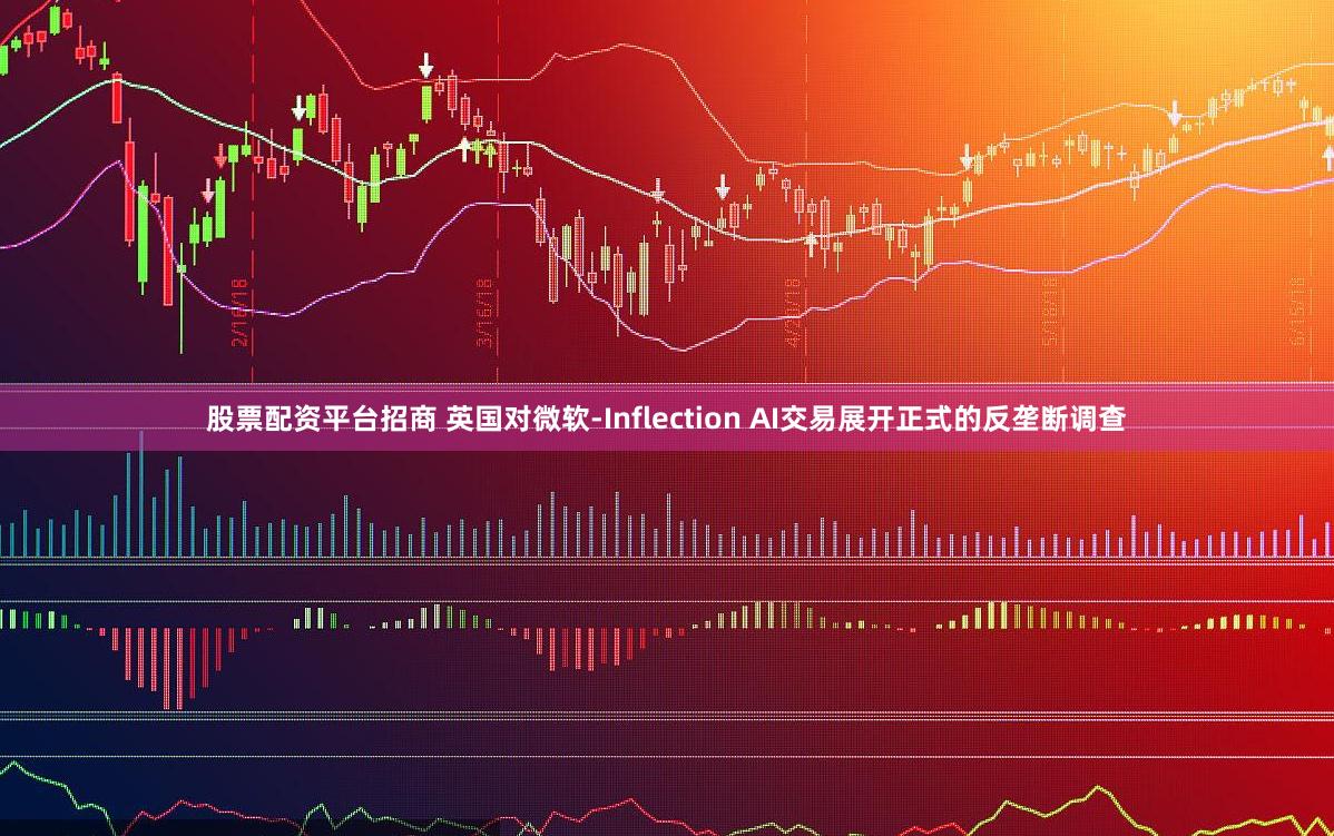 股票配资平台招商 英国对微软-Inflection AI交易展开正式的反垄断调查