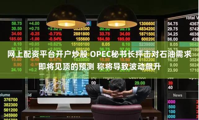 网上配资平台开户炒股 OPEC秘书长抨击对石油需求即将见顶的预测 称将导致波动飙升