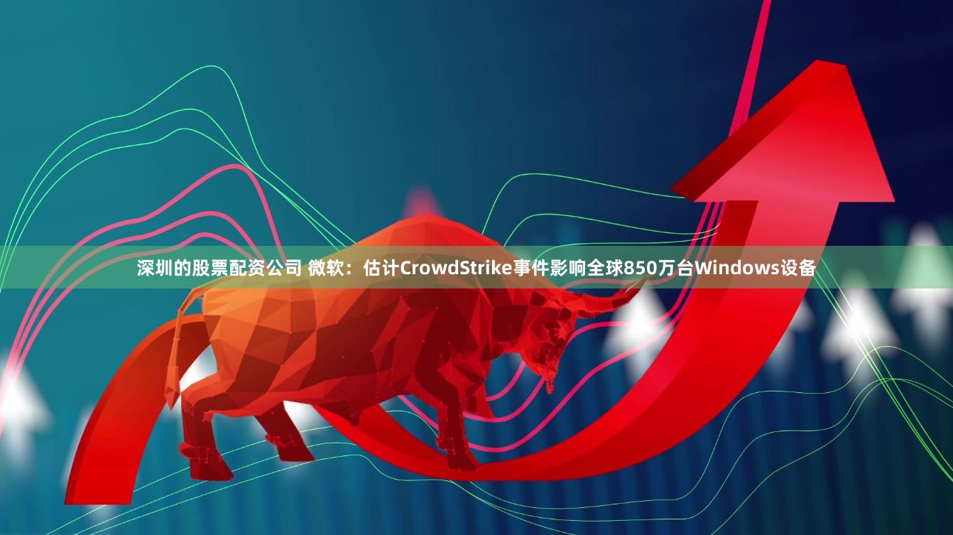 深圳的股票配资公司 微软：估计CrowdStrike事件影响全球850万台Windows设备