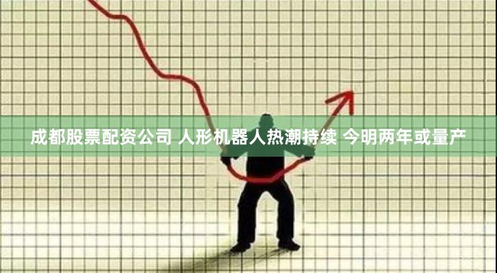 成都股票配资公司 人形机器人热潮持续 今明两年或量产