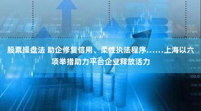 股票操盘法 助企修复信用、柔性执法程序……上海以六项举措助力平台企业释放活力