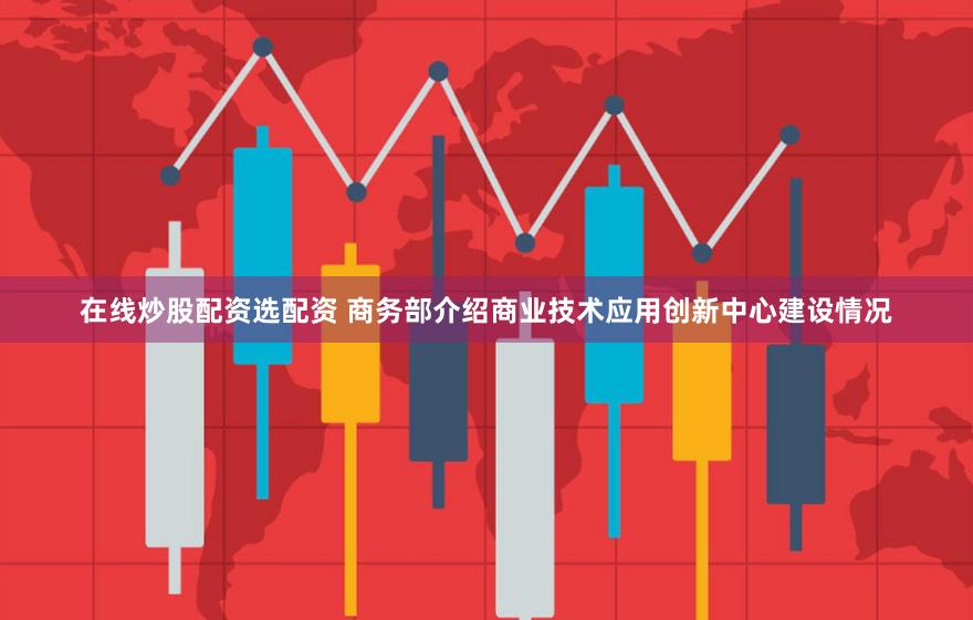 在线炒股配资选配资 商务部介绍商业技术应用创新中心建设情况