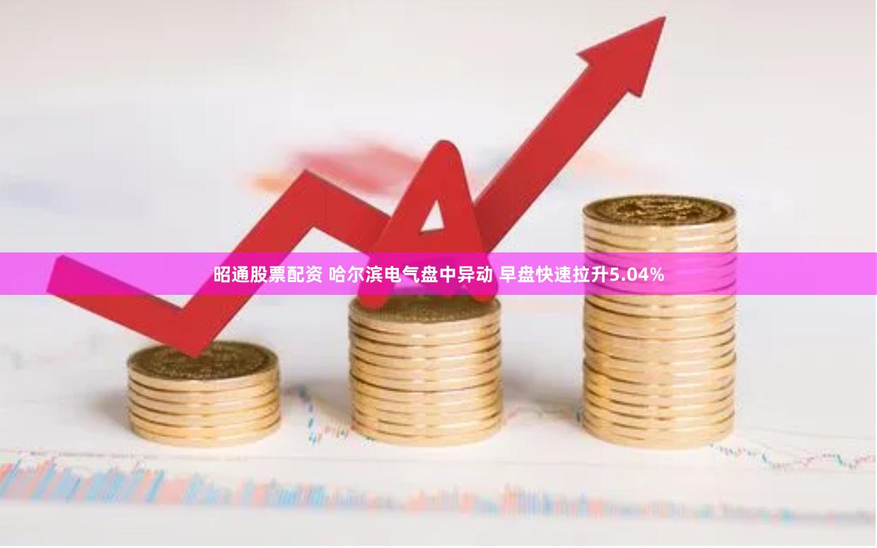 昭通股票配资 哈尔滨电气盘中异动 早盘快速拉升5.04%