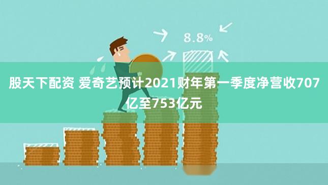 股天下配资 爱奇艺预计2021财年第一季度净营收707亿至753亿元