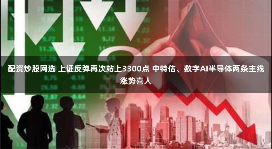 配资炒股网选 上证反弹再次站上3300点 中特估、数字AI半导体两条主线涨势喜人