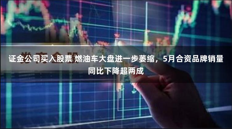 证金公司买入股票 燃油车大盘进一步萎缩，5月合资品牌销量同比下降超两成