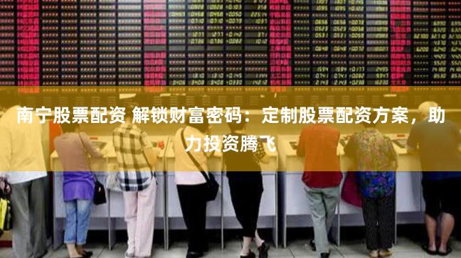 南宁股票配资 解锁财富密码：定制股票配资方案，助力投资腾飞