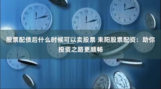 股票配债后什么时候可以卖股票 耒阳股票配资：助你投资之路更顺畅