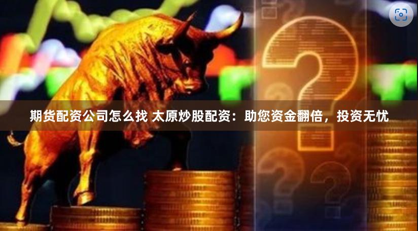 期货配资公司怎么找 太原炒股配资：助您资金翻倍，投资无忧
