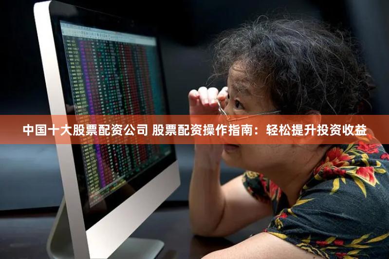 中国十大股票配资公司 股票配资操作指南：轻松提升投资收益
