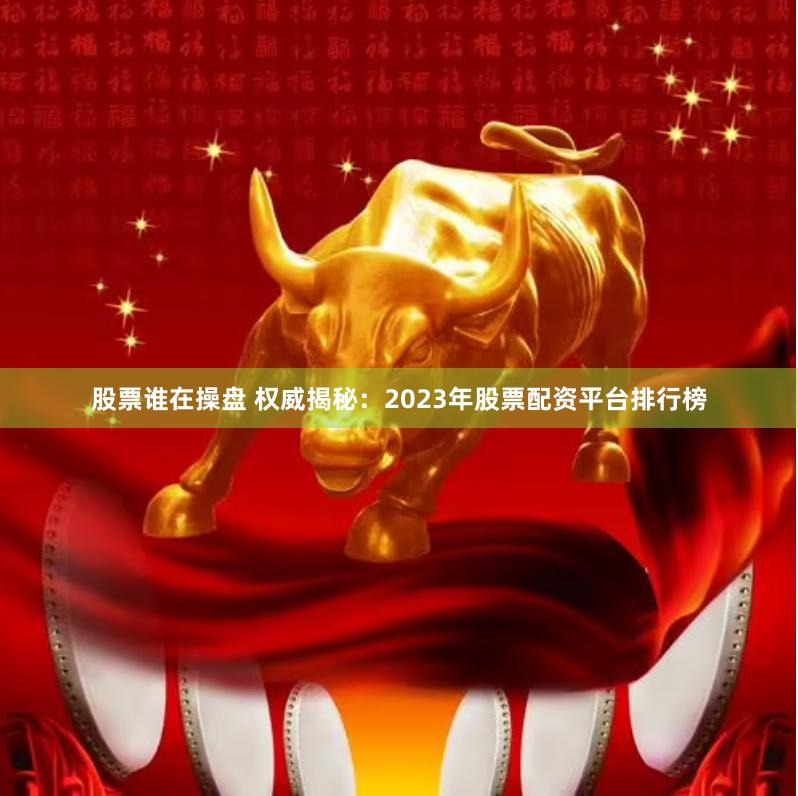 股票谁在操盘 权威揭秘：2023年股票配资平台排行榜