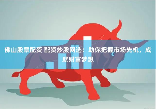 佛山股票配资 配资炒股网选：助你把握市场先机，成就财富梦想