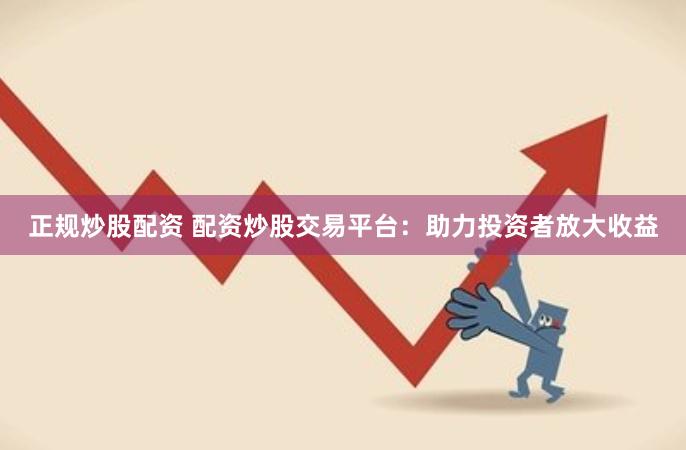 正规炒股配资 配资炒股交易平台：助力投资者放大收益