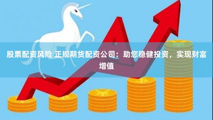 股票配资风险 正规期货配资公司：助您稳健投资，实现财富增值